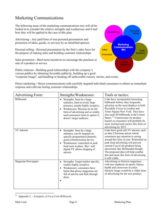 Marketing Communications
The following areas of the marketing communications mix will all be
looked at to consider the relative strengths and weaknesses and if and
how they will be applied in the case of this plan.

Advertising - Any paid form of non personal presentation and
promotion of ideas, goods, or services by an identified sponsor.

Personal selling - Personal presentation by the firm’s sales force for
the purpose of making sales and building customer relationships.

Sales promotion - Short-term incentives to encourage the purchase or
sale of a product or service.

Public relations - Building good relationships with the company’s
various publics by obtaining favorable publicity, building up a good
"corporate image", and handling or heading off unfavorable rumors, stories, and events.

Direct marketing - Direct communications with carefully targeted individual consumers to obtain an immediate
response and cultivate lasting customer relationships.

Advertising Form:                       Strengths/Weaknesses:                  Tools or tactics:
Billboards                              • Strengths: Seen by a large           Coke have incorporated interesting
                                          audience, hard to avoid, large       billboards before, they frequently
                                          presence, people highly receptive.   advertise on the neon displays in both
                                        • Weaknesses: Because its an old       Piccadilly Circus in London and
                                          form of advertising and so widely    Times Square New York. They have
                                          used consumers learn to ignore it,   also used 3D billboards in the United
                                          doesn’t target audience.             States. 21 Unnecessary for product
                                                                               launch as consumers will probably be
                                                                               more inclined and used to this form of
                                                                               advertising by 2015.
TV Adverts                              • Strengths: Seen by a large           Coke have good cult TV adverts, such
                                          audience, can be targeted on         as their Christmas advert which
                                          specific programmes/channels,        consumers pay attention to seeing
                                          good communication device.           around this time of year. Watershed on
                                        • Weaknesses: watershed on junk        junk food advertising will prevent
                                          food soon in place, Sky+ and         current Coca-Cola products being
                                          digital TV allows skipping of        advertised, like McDonalds though,
                                          adverts.                             The proposed idea will help combat
                                                                               this and mean this form of advertising
                                                                               is still viable.
Magazine/Newspaper                      • Strengths: Target market specific,   Advertising in lifestyle magazines
                                          readers highly receptive.            with any emphasis on sports, fitness,
                                        • Weaknesses: consumers have           health and crossovers in cokes
                                          learnt that glossy magazines are     lifestyle image would be a viable form
                                          full of adverts and flick through    of advertising for the new product.
                                          them.
                                        •




21
     Appendix L – Examples of Coca-Cola Billboards

Matt Curd                                       Page 8                                 Marketing Plan
 