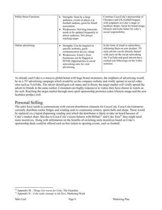 Public/Street Furniture                   • Strengths: Seen by a large          Continue Coca-Cola’s sponsorship of
                                            audience, events or places e.g.     Olympics and UK football leagues
                                            football stadium, good for brand    with emphasis on Coke’s range of
                                            association.                        healthier drinks. Good for brand image
                                          • Weaknesses: Not long timescale,     lifestyle and looks better for coke’s
                                            needs to be updated frequently to   social responsibility.
                                            attract audience. Not always
                                            reaching target

Online advertising                        • Strengths: Can be targeted on       In the form of email to subscribers,
                                            specific websites, good             informing them on new product. TV
                                            communication device, cheap         style adverts can be directly shared
                                          • Weaknesses: Email’s from            with users on the social networking
                                            businesses can be flagged as        site YouTube and good adverts have
                                            SPAM, Opportunities in social       created cult followings on the Video
                                            networking sites for viral          websites.
                                            advertising.



As already said Coke is a massive global brand with huge brand awareness, the emphasis of advertising would
be on a TV advertising campaign which would be on the company website and virally spread on social video
sites such as YouTube. The advert should gain cult status and in theory the target market will virally spread the
advert to friends in the same market. Consumers are highly responsive to videos they have chosen to watch on
the web. Reaching the target market through more sport sponsorship promotes cokes lifestyle image and the new
healthier product well.

Personal Selling
The sales force needs to communicate with current distribution channels for Coca-Cola. Coca-Cola Enterprise
currently distribute cooler fridges and vending units to community centres, sports halls and shops. These would
be replaced via a liquid dispensing vending unit which the distributor is likely to take on board because of
Coke’s market share. But due to Coca-Cola’s recent failures with DeSani22 and Coke Zero23 they might need
more incentives. Along with information on the benefits of switching units incentives based on Coke’s
sponsorship deals could be offered such as free tickets to sporting events, such as football.




22
     Appendix M – Things Get worse for Coke, The Guardian
23
     Appendix N – Coke seeks strategy to lift Zero, Marketing Week

Matt Curd                                          Page 9                               Marketing Plan
 