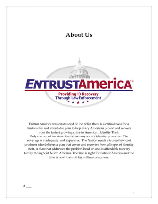 About Us




    Entrust America was established on the belief there is a critical need for a
  trustworthy and affordable plan to help every American protect and recover
            from the fastest growing crime in America…Identity Theft.
     Only one out of ten American’s have any sort of identity protection. The
  coverage is inadequate and expensive. The Nation needs a trusted low cost
producer who delivers a plan that covers and recovers from all types of identity
   theft. A plan that addresses the problem head on and is affordable to every
family throughout North America. The time is right for Entrust America and the
                   time is now to enroll ten million consumers.




# ___
                                                                               1
 