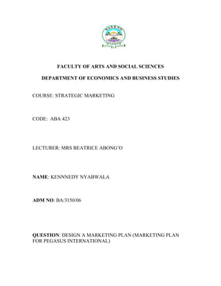 FACULTY OF ARTS AND SOCIAL SCIENCES

   DEPARTMENT OF ECONOMICS AND BUSINESS STUDIES


COURSE: STRATEGIC MARKETING



CODE: ABA 423




LECTURER: MRS BEATRICE ABONG’O




NAME: KENNNEDY NYABWALA



ADM NO: BA/3150/06




QUESTION: DESIGN A MARKETING PLAN (MARKETING PLAN
FOR PEGASUS INTERNATIONAL)
 