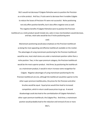 SKU’s would not decrease if Colgate-Palmolive were to position the Precision

        as a niche product. And four, if costs were to decrease then it enables Colgate

         to reduce the losses of Precision if it were not successful. Niche positioning

           not only offers positive benefits, but it also offers negative ones as well.

           The negative benefits if Colgate-Palmolive were to position the Precision

toothbrush as a niche product would include one, sales in mass merchandisers would decrease,
                  and two, retail sales would be less if niche positioning were

                                              used.

         Mainstream positioning would place emphasis on the Precision toothbrush

        as being the most appealing and effective toothbrush available on the market.

        The advantages of using mainstream positioning for the Precision toothbrush

       would be one, most retail stores are under a mainstream position rather than a

        niche position. Two, in the super-premium category, the Precision toothbrush

       would be the most superior product. And three, by positioning the toothbrush

          as a mainstream product, it would in return increase name recognition for

            Colgate. Negative advantages of using mainstream positioning for the

       Precision toothbrush are one, although the toothbrush would be superior to the

          other super-premium toothbrushes, the prices for the Precision and other

             brushes would be equal. Equal prices would then lead to increased

             competition, which in return could cause prices to go up. A second

          disadvantage could also lead to the cannibalization of Colgate-Palmolive’s

        other super-premium toothbrush, the Colgate Plus. And three, a mainstream

          position would probably lead to the reduction and removal of one or more

                                             SKU’s.
 