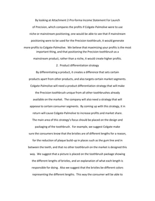 By looking at Attachment 2-Pro-forma Income Statement For Launch

      of Precision, which compares the profits if Colgate-Palmolive were to use

    niche or mainstream positioning, one would be able to see that if mainstream

     positioning were to be used for the Precision toothbrush, it would generate

more profits to Colgate-Palmolive. We believe that maximizing your profits is the most
         important thing, and that positioning the Precision toothbrush as a

       mainstream product, rather than a niche, it would create higher profits.

                          2. Product differentiation strategy

         By differentiating a product, it creates a difference that sets certain

    products apart from other products, and also targets certain market segments.

     Colgate-Palmolive will need a product differentiation strategy that will make

         the Precision toothbrush unique from all other toothbrushes already

       available on the market. The company will also need a strategy that will

    appease to certain consumer segments. By coming up with this strategy, it in

       return will cause Colgate-Palmolive to increase profits and market share.

      The main area of this strategy’s focus should be placed on the design and

         packaging of the toothbrush. For example, we suggest Colgate make

   sure the consumers know that the bristles are of different lengths for a reason,

       for the reduction of plaque build-up in places such as the gum line and in

   between the teeth, and that no other toothbrush on the market is designed this

    way. We suggest that a picture is placed on the toothbrush package showing

      the different lengths of bristles, and an explanation of what each length is

      responsible for doing. Also we suggest that the bristles be different colors

      representing the different lengths. This way the consumer will be able to
 