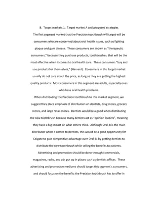 B. Target markets 1. Target market A and proposed strategies

  The first segment market that the Precision toothbrush will target will be

  consumers who are concerned about oral health issues, such as fighting

   plaque and gum disease. These consumers are known as “therapeutic

consumers,” because they purchase products, toothbrushes, that will be the

most effective when it comes to oral health care. These consumers “buy and

 use products for themselves,” (Harvard). Consumers in this target market

 usually do not care about the price, as long as they are getting the highest

quality products. Most consumers in this segment are adults, especially ones

                      who have oral health problems.

  When distributing the Precision toothbrush to this market segment, we

suggest they place emphasis of distribution on dentists, drug stores, grocery

 stores, and large retail stores. Dentists would be a good when distributing

the new toothbrush because many dentists act as “opinion leaders”, meaning

  they have a big impact on what others think. Although Oral-B is the main

 distributor when it comes to dentists, this would be a good opportunity for

  Colgate to gain competitive advantage over Oral-B, by getting dentists to

    distribute the new toothbrush while selling the benefits to patients.

      Advertising and promotion should be done through commercials,

  magazines, radio, and ads put up in places such as dentists offices. These

advertising and promotion mediums should target this segment’s consumers,

  and should focus on the benefits the Precision toothbrush has to offer in
 