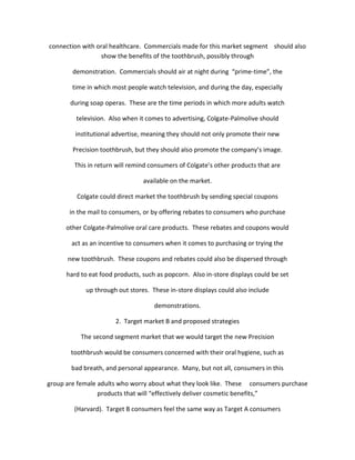 connection with oral healthcare. Commercials made for this market segment should also
                 show the benefits of the toothbrush, possibly through

        demonstration. Commercials should air at night during “prime-time”, the

        time in which most people watch television, and during the day, especially

       during soap operas. These are the time periods in which more adults watch

         television. Also when it comes to advertising, Colgate-Palmolive should

         institutional advertise, meaning they should not only promote their new

        Precision toothbrush, but they should also promote the company’s image.

        This in return will remind consumers of Colgate’s other products that are

                                 available on the market.

         Colgate could direct market the toothbrush by sending special coupons

       in the mail to consumers, or by offering rebates to consumers who purchase

      other Colgate-Palmolive oral care products. These rebates and coupons would

       act as an incentive to consumers when it comes to purchasing or trying the

      new toothbrush. These coupons and rebates could also be dispersed through

      hard to eat food products, such as popcorn. Also in-store displays could be set

            up through out stores. These in-store displays could also include

                                     demonstrations.

                       2. Target market B and proposed strategies

           The second segment market that we would target the new Precision

       toothbrush would be consumers concerned with their oral hygiene, such as

       bad breath, and personal appearance. Many, but not all, consumers in this

group are female adults who worry about what they look like. These consumers purchase
                 products that will “effectively deliver cosmetic benefits,”

        (Harvard). Target B consumers feel the same way as Target A consumers
 