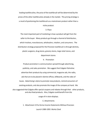 leading toothbrushes, the price of the toothbrush will be determined by the

       prices of the other toothbrushes already in the market. This pricing strategy is

       a result of positioning the toothbrush as a mainstream product rather than a

                                        niche product.

                                           3. Place

          The most important part of marketing is how a product will get from the

          seller to the buyer. Many products go through a channel of distribution,

         which involves, manufactures, wholesalers, retailers, and consumers. The

      distribution strategy proposed for the Precision toothbrush is through dentists,

            plastic surgeons, drug stores, grocery stores, large retail stores, and

                                     department stores.

                                        4. Promotion

             Product promotion is communication spread through advertising,

            publicity, and sales promotion. We suggest that Colgate-Palmolive

          advertise their products by using commercial, magazine ads, the radio,

           ads that are to be placed in dentist offices, billboards, and the sides of

        buses. Advertising is done to promote new products, remind consumers of

        existing products, and also promote the image of the company at hand. We

also suggested that Colgate offer special coupons and rebates through their other products,
                and also food products. Also, Colgate could benefit from the

                                  usage of in-store displays.

                                       C. Attachments

             1. Attachment 3-Pro-forma Income Statements Without Precision

                               Launch 1989-1993 Works Cited
 