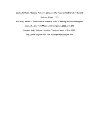Laidler, Nathalie. “Colgate-Palmolive Company: The Precision Toothbrush.” Harvard

                              Business School. 1993

McCarthy, Jerome E. and William D. Perreault. Basic Marketing: A Global-Managerial

          Approach. New York: McGraw-Hill Companies, 2002. 276-277.

        Younger, Vicki. “Colgate Palmolive.” Redgum Soaps. 8 Sept. 2002.

           http://www.redgumsoaps.com.au/soaphistory/colgate.htm.
 