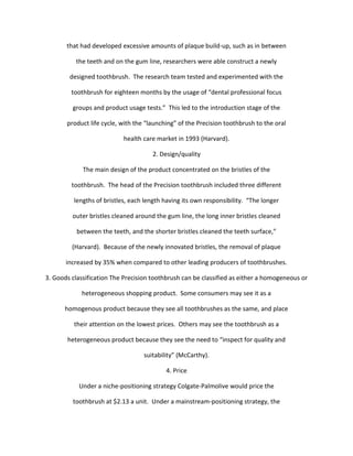 that had developed excessive amounts of plaque build-up, such as in between

          the teeth and on the gum line, researchers were able construct a newly

        designed toothbrush. The research team tested and experimented with the

         toothbrush for eighteen months by the usage of “dental professional focus

         groups and product usage tests.” This led to the introduction stage of the

       product life cycle, with the “launching” of the Precision toothbrush to the oral

                            health care market in 1993 (Harvard).

                                      2. Design/quality

             The main design of the product concentrated on the bristles of the

         toothbrush. The head of the Precision toothbrush included three different

          lengths of bristles, each length having its own responsibility. “The longer

         outer bristles cleaned around the gum line, the long inner bristles cleaned

           between the teeth, and the shorter bristles cleaned the teeth surface,”

         (Harvard). Because of the newly innovated bristles, the removal of plaque

       increased by 35% when compared to other leading producers of toothbrushes.

3. Goods classification The Precision toothbrush can be classified as either a homogeneous or

            heterogeneous shopping product. Some consumers may see it as a

      homogenous product because they see all toothbrushes as the same, and place

          their attention on the lowest prices. Others may see the toothbrush as a

       heterogeneous product because they see the need to “inspect for quality and

                                   suitability” (McCarthy).

                                           4. Price

           Under a niche-positioning strategy Colgate-Palmolive would price the

         toothbrush at $2.13 a unit. Under a mainstream-positioning strategy, the
 
