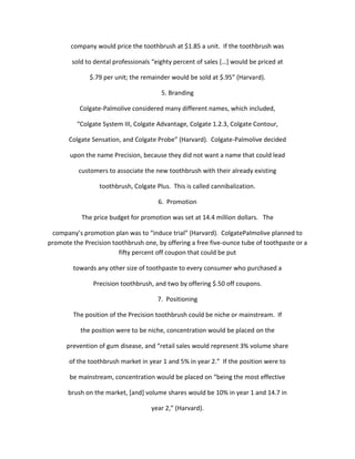 company would price the toothbrush at $1.85 a unit. If the toothbrush was

        sold to dental professionals “eighty percent of sales *…+ would be priced at

              $.79 per unit; the remainder would be sold at $.95” (Harvard).

                                        5. Branding

           Colgate-Palmolive considered many different names, which included,

          “Colgate System III, Colgate Advantage, Colgate 1.2.3, Colgate Contour,

       Colgate Sensation, and Colgate Probe” (Harvard). Colgate-Palmolive decided

       upon the name Precision, because they did not want a name that could lead

          customers to associate the new toothbrush with their already existing

                  toothbrush, Colgate Plus. This is called cannibalization.

                                       6. Promotion

           The price budget for promotion was set at 14.4 million dollars. The

 company’s promotion plan was to “induce trial” (Harvard). ColgatePalmolive planned to
promote the Precision toothbrush one, by offering a free five-ounce tube of toothpaste or a
                        fifty percent off coupon that could be put

        towards any other size of toothpaste to every consumer who purchased a

               Precision toothbrush, and two by offering $.50 off coupons.

                                       7. Positioning

        The position of the Precision toothbrush could be niche or mainstream. If

           the position were to be niche, concentration would be placed on the

      prevention of gum disease, and “retail sales would represent 3% volume share

       of the toothbrush market in year 1 and 5% in year 2.” If the position were to

       be mainstream, concentration would be placed on “being the most effective

       brush on the market, [and] volume shares would be 10% in year 1 and 14.7 in

                                    year 2,” (Harvard).
 