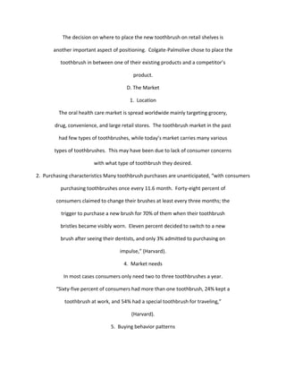 The decision on where to place the new toothbrush on retail shelves is

       another important aspect of positioning. Colgate-Palmolive chose to place the

          toothbrush in between one of their existing products and a competitor’s

                                         product.

                                      D. The Market

                                        1. Location

         The oral health care market is spread worldwide mainly targeting grocery,

       drug, convenience, and large retail stores. The toothbrush market in the past

         had few types of toothbrushes, while today’s market carries many various

       types of toothbrushes. This may have been due to lack of consumer concerns

                        with what type of toothbrush they desired.

2. Purchasing characteristics Many toothbrush purchases are unanticipated, “with consumers

          purchasing toothbrushes once every 11.6 month. Forty-eight percent of

        consumers claimed to change their brushes at least every three months; the

          trigger to purchase a new brush for 70% of them when their toothbrush

          bristles became visibly worn. Eleven percent decided to switch to a new

          brush after seeing their dentists, and only 3% admitted to purchasing on

                                    impulse,” (Harvard).

                                     4. Market needs

           In most cases consumers only need two to three toothbrushes a year.

        “Sixty-five percent of consumers had more than one toothbrush, 24% kept a

            toothbrush at work, and 54% had a special toothbrush for traveling,”

                                         (Harvard).

                                5. Buying behavior patterns
 