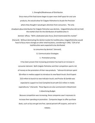 1. Strengths/Weaknesses of Distribution

         Since many of the food stores began to open more shelf space for oral care

           products, this would allow for Colgate-Palmolive to situate the Precision

            where they thought it would gain attention from consumers. The only

drawback about distribution for Colgate-Palmolive was dentists. ColgatePalmolive did not hold
                  the market share for the distribution of toothbrushes in

        dentists’ offices. “With a dedicated sales force, Oral-B dominated this market”

(Harvard). Without dominating the dentist market for toothbrushes, ColgatePalmolive would
    have to focus more strongly on other retail locations, considering in 1992, “22% of all
                      toothbrushes were expected to be distributed

                            to consumers by dentists” (Harvard).

                                G. Communication Strategies

                                    1. Promotion pricing

           It has been proven that increasing promotion has lead to an increase in

        consumer demand. Both Colgate-Palmolive and their competitors spent a lot

        of money on the promotion of their new products. “Johnson & Johnson spent

         $8 million in medias support to introduce its new Reach brush; Oral-B spent

           $10 million to launch its new Indicator brush; and Proctor & Gamble was

           expected to support its Crest Complete brush with $15 million in media

         expenditures,” (Harvard). These figures are also summarized in Attachment

                                    1-Advertising Budget.

          Because competition was increasing, these companies saw it necessary to

         increase their spending on promotion. Companies began to offer purchase

         deals, such as buy one get one free, special percent off coupons, and mail in

                                           rebates.
 