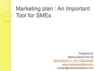 Marketing plan : An Important
Tool for SMEs




                                  Prepared by
                         Metrica Bizsol Pvt Ltd
              022-42957577 / +91 7738333452
                     www.metricasolutions.com
                 contact@metricasolutions.com
 