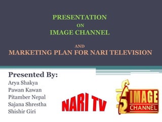 PRESENTATION
                       ON
                  IMAGE CHANNEL

                       AND
MARKETING PLAN FOR NARI TELEVISION


Presented By:
Arya Shakya
Pawan Kawan
Pitamber Nepal
Sajana Shrestha
Shishir Giri
 