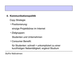 4. Kommunikationspolitik Copy Strategie Positionierung:    einzige Projektbörse im Internet Zielgruppen:    Studenten und Unternehmen Consumer Benefit:    für Studenten: schnell + unkompliziert zu einer   kurzfristigen Nebentätigkeit; ergänzt Studium StuPor Maßnahmen 