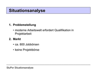 1.  Problemstellung •   moderne Arbeitswelt erfordert Qualifikation in      Projektarbeit 2.  Markt •  ca. 800 Jobbörsen •  keine Projektbörse StuPor Situationsanalyse Situationsanalyse 