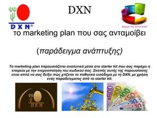 DXN
το marketing plan που σας ανταμοίβει
(παράδειγμα ανάπτυξης)
Tο marketing plan παρουσιάζεται αναλυτικά μέσα στο starter kit που σας παρέχει η
εταιρεία με την ενεργοποίηση του κωδικού σας. Σκοπός αυτής της παρουσίασης
είναι απλά να σας δείξει πώς χτίζεται το παθητικό εισόδημα με τη DXN, με χρήση
ενός παραδείγματος από το starter kit.
 