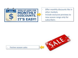 - Festive season sales- Festive season sales
- Offer monthly discounts like in
other markets
- Include exclusive previews to
new season range only for
subscribers
- Offer monthly discounts like in
other markets
- Include exclusive previews to
new season range only for
subscribers
 