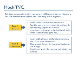 Mock TVC
Television commercial aired in two parts. It will feature Imran, his wife, and a
few cast members from Imran’s film, Delhi Belly (was a major hit).
Part 2:
Conclusion
Part 2:
Conclusion
Part 1:
Teaser
Part 1:
Teaser
- Imran and Avantika at their new house.
- Avantika wants to meet her designer there the
next morning to plan the interiors.
- Imran backs out saying, he is shooting all night.
- Imran and his friends go to Ikea.
- Imran and Avantika at their new house.
- Avantika wants to meet her designer there the
next morning to plan the interiors.
- Imran backs out saying, he is shooting all night.
- Imran and his friends go to Ikea.
- Imran and his friends get furniture from Ikea
and take it to his new house.
- They unpack, furnish the house, and get done
late at night.
- Avantika arrives in the morning and is taken by
surprise.
- Imran and his friends get furniture from Ikea
and take it to his new house.
- They unpack, furnish the house, and get done
late at night.
- Avantika arrives in the morning and is taken by
surprise.
 