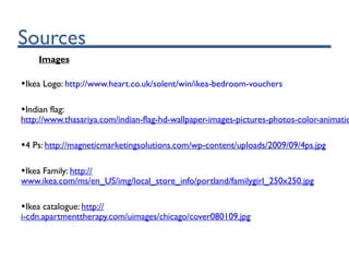 Sources
Images
•Ikea Logo: http://www.heart.co.uk/solent/win/ikea-bedroom-vouchers
•Indian flag:
http://www.thasariya.com/indian-flag-hd-wallpaper-images-pictures-photos-color-animatio
•4 Ps: http://magneticmarketingsolutions.com/wp-content/uploads/2009/09/4ps.jpg
•Ikea Family: http://
www.ikea.com/ms/en_US/img/local_store_info/portland/familygirl_250x250.jpg
•Ikea catalogue: http://
i-cdn.apartmenttherapy.com/uimages/chicago/cover080109.jpg
 