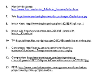 6. Monthly discounts:
http://www.ikea.com/ms/en_AA/about_ikea/rent/index.html
7. Sale: http://www.everlastinghardwoods.com/images/C/sale-items.jpg
8. Imran Khan: http://www.imdb.com/name/nm1405359/?ref_=sr_1
9. Imran suit: http://www.mensxp.com/2012/x51/profile/34-
Imran__Khan.html
10. TV: http://olimex.files.wordpress.com/2012/05/watch-live-tv-online.png
11. Consumers: http://money.usnews.com/money/business-
economy/slideshows/17-ways-consumers-are-changing
12. Competition: http://anniejenningspr.com/jenningswire/wp-
content/uploads/2012/10/bigstock-Competition-concept-5232812.jpg
13. PEST: http://www.translation-project-management.com/translation-
project-management/project-analysis
 