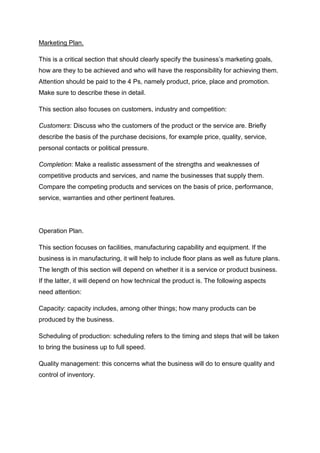Marketing Plan.
This is a critical section that should clearly specify the business’s marketing goals,
how are they to be achieved and who will have the responsibility for achieving them.
Attention should be paid to the 4 Ps, namely product, price, place and promotion.
Make sure to describe these in detail.
This section also focuses on customers, industry and competition:
Customers: Discuss who the customers of the product or the service are. Briefly
describe the basis of the purchase decisions, for example price, quality, service,
personal contacts or political pressure.
Completion: Make a realistic assessment of the strengths and weaknesses of
competitive products and services, and name the businesses that supply them.
Compare the competing products and services on the basis of price, performance,
service, warranties and other pertinent features.
Operation Plan.
This section focuses on facilities, manufacturing capability and equipment. If the
business is in manufacturing, it will help to include floor plans as well as future plans.
The length of this section will depend on whether it is a service or product business.
If the latter, it will depend on how technical the product is. The following aspects
need attention:
Capacity: capacity includes, among other things; how many products can be
produced by the business.
Scheduling of production: scheduling refers to the timing and steps that will be taken
to bring the business up to full speed.
Quality management: this concerns what the business will do to ensure quality and
control of inventory.
 