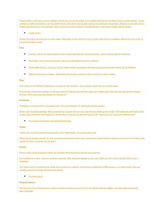 Product refers to the items you are selling or the service you are providing. Your product based tactics link back to your overall strategy - if your
strategy is market penetration (see the Ansoff matrix), then there may be little need to do anything to the product. However if you have chosen
product development or diversification, then a certain amount of research and development, and product design will be needed.
• Ansoff matrix
Should the product be premium, or good value? Disposable or last a lifetime? Fast or slow? How will it be packaged? Where will it be made? Is
it environmentally sound?
Price
• Pricing is one of the most important factors when deciding your marketing tactics, which could involve the following:
• Skimming – low market penetration, high pricing strategy for premium products
• Comparable pricing – if you are not the market leader, competitors will have set a price expectation which can be followed
• Market penetration strategy – deliberately low pricing in order to enter or control a market quickly.
Place
Place refers to the method of getting your product to the consumer - this could be a dealership or an online shop.
How will you attract more retailers to sell your product? How will you maintain a premium appearance? How will your distribution network
function? How many countries should you operate in?
Promotion
Promotion is much more than just advertising - this is the discipline of marketing communications.
What is your branding strategy? Which promotional channels will you use? How will you divide up the budget? Will billboards work better than
TV ads? What should be the discount for special offers? How will you generate positive PR? Should you out-source the creative work?
• Our guide to promotion and advertising strategy
People
People refers to all the customer facing staff in your organisation, not just the sales staff.
What training do they require? Do they know the products well? How much commission should they get? Should you out-source? Do they need
a uniform? What incentives can you give?
Process
Process refers to the procedures which are followed when delivering a service to a customer.
For example, for a hotel - how are customers greeted? Who takes the baggage to the room? When are the rooms cleaned? What time is
breakfast?
This element of the marketing mix should also include your customer relationship management (CRM) process, or in other words, how you
manage customers through the purchasing funnel.
• Purchase funnel
Physical evidence
This element of the marketing mix is mostly used to promote services. If you're not selling anything tangible, how will people know what
they're getting?
 
