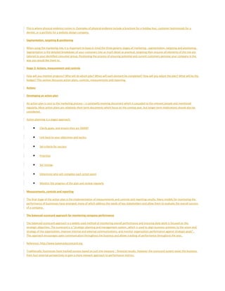 This is where physical evidence comes in. Examples of physical evidence include a brochure for a holiday tour, customer testimonials for a
dentist, or a portfolio for a website design company.
Segmentation, targeting & positioning
When using the marketing mix, it is important to keep in mind the three generic stages of marketing - segmentation, targeting and positioning.
Segmentation is the detailed breakdown of your customers into as much detail as practical, targeting then ensures all elements of the mix are
tailored to your identified consumer group. Positioning the process of ensuring potential and current customers perceive your company in the
way you would like them to.
Stage 3: Actions, measurement and controls
How will you monitor progress? Who will do which jobs? When will each element be completed? How will you adjust the plan? What will be the
budget? This section discusses action plans, controls, measurements and reporting.
Actions
Developing an action plan
An action plan is core to the marketing process – a constantly evolving document which is cascaded to the relevant people and monitored
regularly. Most action plans are relatively short term documents which focus on the coming year, but longer term implications should also be
considered.
Action planning is a stages approach:
• Clarify goals, and ensure they are SMART
• Link back to your objectives and tactics
• Set criteria for success
• Prioritize
• Set timings
• Determine who will complete each action point
• Monitor the progress of the plan and review regularly
Measurements, controls and reporting
The final stage of the action plan is the implementation of measurements and controls and reporting results. Many models for monitoring the
performance of businesses have emerged, many of which address the needs of key stakeholders and allow them to evaluate the overall success
of a company.
The balanced scorecard approach for monitoring company performance
The balanced scorecard approach is a widely used method of monitoring overall performance and ensuring daily work is focused on the
strategic objectives. The scorecard is a "strategic planning and management system…which is used to align business activities to the vision and
strategy of the organization, improve internal and external communications, and monitor organization performance against strategic goals".
This approach encourages open communication throughout the business and allows tracking of performance throughout the year.
Reference: http://www.balancedscorecard.org
Traditionally, businesses have tracked success based on just one measure – financial results. However the scorecard system views the business
from four external perspectives to gain a more relevant approach to performance metrics.
 