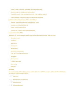 Learning & growth – how you are innovating and improving to meet your goals
Business process – how critical processes are measuring up
Customer perspective – usually measured in terms of time, quality, performance and cost
Financial perspective – financial performance from the stakeholder point of view
Each element is tracked using four items which are listed individually:
Objectives - as identified in stage 2 of the marketing planning process
Measures - how will success be measured?
Targets - specific quantifiable targets
Initiatives - how to make the targets more readily achievable
Key performance indicators (KPIs)
Depending on your industry, you may also have certain specific metrics which determine success, these could include:
Market share analysis
Sales analysis
Quality control
Financial results
Market research
Marketing information systems
CRM - New customers acquired, retention
Service levels
Brand awareness
Competitor performance
Benchmarking
Profitability
Gap analysis
Gap analysis is another useful tool which answers two questions: Where are you? Where do you want to be? It can be useful to identify where
you are with the following facets of the business:
• Organisation
• Business direction and marketing mix
• Business processes
• Information technology
 