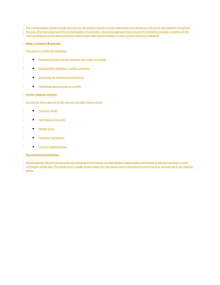 The marketing plan should provide direction for all relevant members of the organization and should be referred to and updated throughout
the year. The main purpose of the marketing plan is to provide a structured approach that ensures the marketing manager considers all the
relevant elements of the planning process which could otherwise be missed if a more rushed approach is adopted.
Stage 1: Research & planning
This section includes the following:
• Statement of your current situation and scope of the plan
• Research into potential / current customers
• Examining the marketing environment
• Identifying opportunities for growth
Current business situation
Summarise where you are at the moment, possible items include:
• Financial results
• Sale figures and trends
• Market share
• Customer satisfaction
• Level of repeat business
The marketing environment
Examining both the internal and external marketing environments can identify both opportunities and threats to the business and is a core
component of the plan. The whole area is usually broken down into the macro, micro and internal environments as summarised in the diagram
below.
 