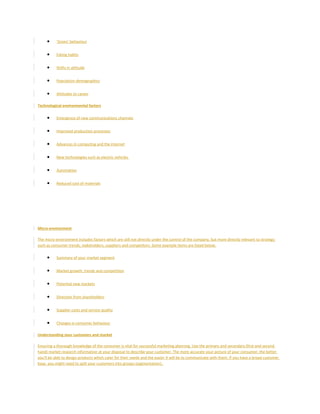 • 'Green' behaviour
• Eating habits
• Shifts in attitude
• Population demographics
• Attitudes to career
Technological environmental factors
• Emergence of new communications channels
• Improved production processes
• Advances in computing and the internet
• New technologies such as electric vehicles
• Automation
• Reduced cost of materials
Micro-environment
The micro-environment includes factors which are still not directly under the control of the company, but more directly relevant to strategy
such as consumer trends, stakeholders, suppliers and competitors. Some example items are listed below.
• Summary of your market segment
• Market growth, trends and competition
• Potential new markets
• Direction from shareholders
• Supplier costs and service quality
• Changes is consumer behaviour
Understanding your customers and market
Ensuring a thorough knowledge of the consumer is vital for successful marketing planning. Use the primary and secondary (first and second
hand) market research information at your disposal to describe your customer. The more accurate your picture of your consumer, the better
you'll be able to design products which cater for their needs and the easier it will be to communicate with them. If you have a broad customer
base, you might need to split your customers into groups (segmentation).
 