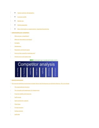• Typical customer demographics
• Customer profile
• Market size
• Market geography
• More information on segmentation, targeting & positioning
Understanding your competitors
Who are your competitors?
What are they likely to be doing?
Strengths
Weaknesses
Reputation and brand equity
How are they using the marketing mix?
Infrastructure and supply chain
Internal environment
The internal marketing environment includes factors that the business can directly influence. This can include:
The organisational structure
The strengths and weaknesses of a department
Financial stability and resources
Staff morale
Spare production capacity
Client base
Pricing structure
Selling channels
Staff skills
 