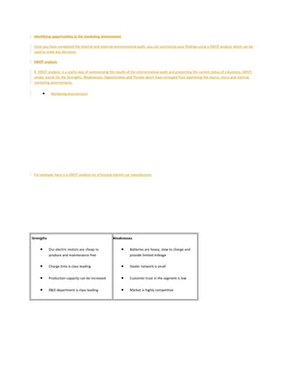 Identifying opportunities in the marketing environment
Once you have completed the internal and external environmental audit, you can summarise your findings using a SWOT analysis which can be
used to make key decisions.
SWOT analysis
A 'SWOT analysis' is a useful way of summarizing the results of the environmental audit and presenting the current status of a business. SWOT
simply stands for the Strengths, Weaknesses, Opportunities and Threats which have emerged from examining the macro, micro and internal
marketing environments.
• Marketing environment
For example, here is a SWOT analysis for a fictional electric car manufacturer
Strengths
• Our electric motors are cheap to
produce and maintenance free
• Charge time is class leading
• Production capacity can be increased
• R&D department is class leading
Weaknesses
• Batteries are heavy, slow to charge and
provide limited mileage
• Dealer network is small
• Customer trust in the segment is low
• Market is highly competitive
 