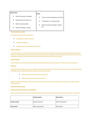 Opportunities
• Government grants are available
• Road tax breaks for electric cars
• Market is growing rapidly
• Battery technology is evolving
Threats
• Tesla has secured a large government grant
• The big players are investing heavily
• Hybrid and diesel technology is evolving
fast
Stage 2: Marketing strategy
This section includes the following elements:
• Development of mission statement
• Statement of objectives
• Strategy and tactics to accomplish the objectives
Mission statement
Your mission statement is a formal commitment and focus for the business. It should explain to customers concisely what the nature of your
business is and where you are going, and also provide a motivational tool for employees. It should be aspirational, something to strive for, yet
obtainable and relevant. Once this has been defined it should form the focus for your business strategy.
Vision statement
A vision statement is a more long term, ideal-world statement which outlines where you would like to take the business in the long run.
Objectives
Combined with the mission statement, your objectives should be the key statements that drive your business. The most successful goals follow
the SMART acronym. Specific, measurable, achievable, realistic and time bound.
• What do you want to achieve by the end of this year?
• Where do you want to be in one, five, ten years?
Objectives must be quantitative in order to accurately measure success. For example, 'sell 600 units in the next year' or 'increase customer
retention by 20%'.
Selecting a suitable strategy
Selecting a strategy for growth - the Ansoff Matrix
Most businesses need to grow, and the Ansoff Matrix (below) is a method of determining the best course of action if growth is your priority.
Existing products New products
Existing markets Market penetration Product development
New markets Market development Diversification
 