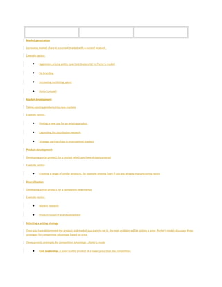 Market penetration
Increasing market share in a current market with a current product.
Example tactics:
• Aggressive pricing policy (see 'cost leadership' in Porter's model)
• Re-branding
• Increasing marketing spend
• Porter's model
Market development
Taking existing products into new markets
Example tactics:
• Finding a new use for an existing product
• Expanding the distribution network
• Strategic partnerships in international markets
Product development
Developing a new product for a market which you have already entered
Example tactics:
• Creating a range of similar products, for example shaving foam if you are already manufacturing razors
Diversification
Developing a new product for a completely new market
Example tactics:
• Market research
• Product research and development
Selecting a pricing strategy
Once you have determined the product and market you want to be in, the next problem will be setting a price. Porter's model discusses three
strategies for competitive advantage based on price.
Three generic strategies for competitive advantage - Porter's model
• Cost leadership: A good quality product at a lower price than the competitors
 