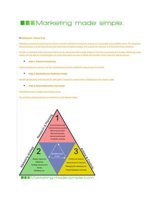 Marketing plan - how to write
Adopting a customer focused business ethos is a proven method to increase the chances of a sustainable and profitable future. The marketing
planning process is at the heart of any truly marketing orientated company, and ensures the customer is at the centre of key decisions.
The plan is a detailed written document which can be used to promote a single product of form the annual business strategy. Marketing-made-
simple.com has split the marketing plan into three steps which are easy to follow and relevant to both small and large businesses.
• Stage 1: Research and planning
Understanding your customer and the marketing environment, looking for opportunities for growth
• Stage 2: Developing your marketing strategy
Identifying objectives and choosing the right path to exploit any opportunities highlighted in the research stage
• Stage 3: Determining actions and controls
Implementing your strategy and tracking success
The marketing planning process is summarised in the diagram below
 