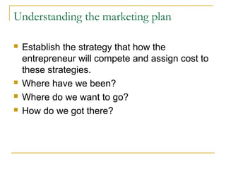 Understanding the marketing plan






Establish the strategy that how the
entrepreneur will compete and assign cost to
these strategies.
Where have we been?
Where do we want to go?
How do we got there?

 