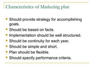Characteristics of Marketing plan









Should provide strategy for accomplishing
goals.
Should be based on facts.
Implementation should be well structured.
Should be continuity for each year.
Should be simple and short.
Plan should be flexible.
Should specify performance criteria.

 