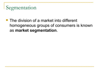 Segmentation


The division of a market into different
homogeneous groups of consumers is known
as market segmentation.

 