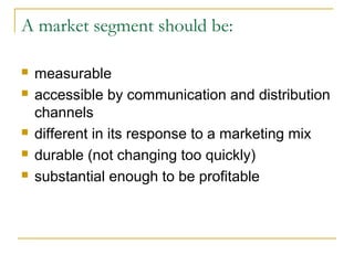 A market segment should be:







measurable
accessible by communication and distribution
channels
different in its response to a marketing mix
durable (not changing too quickly)
substantial enough to be profitable

 