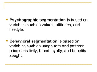 

Psychographic segmentation is based on
variables such as values, attitudes, and
lifestyle.



Behavioral segmentation is based on
variables such as usage rate and patterns,
price sensitivity, brand loyalty, and benefits
sought.

 