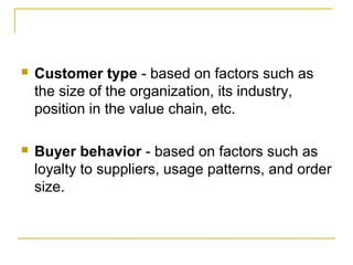 

Customer type - based on factors such as
the size of the organization, its industry,
position in the value chain, etc.



Buyer behavior - based on factors such as
loyalty to suppliers, usage patterns, and order
size.

 