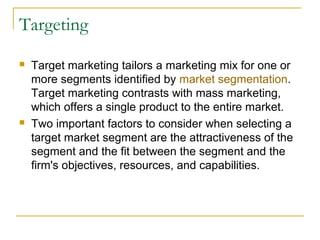 Targeting




Target marketing tailors a marketing mix for one or
more segments identified by market segmentation.
Target marketing contrasts with mass marketing,
which offers a single product to the entire market.
Two important factors to consider when selecting a
target market segment are the attractiveness of the
segment and the fit between the segment and the
firm's objectives, resources, and capabilities.

 