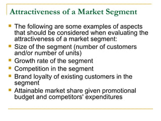Attractiveness of a Market Segment








The following are some examples of aspects
that should be considered when evaluating the
attractiveness of a market segment:
Size of the segment (number of customers
and/or number of units)
Growth rate of the segment
Competition in the segment
Brand loyalty of existing customers in the
segment
Attainable market share given promotional
budget and competitors' expenditures

 