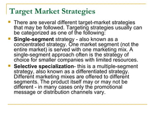 Target Market Strategies






There are several different target-market strategies
that may be followed. Targeting strategies usually can
be categorized as one of the following:
Single-segment strategy - also known as a
concentrated strategy. One market segment (not the
entire market) is served with one marketing mix. A
single-segment approach often is the strategy of
choice for smaller companies with limited resources.
Selective specialization- this is a multiple-segment
strategy, also known as a differentiated strategy.
Different marketing mixes are offered to different
segments. The product itself may or may not be
different - in many cases only the promotional
message or distribution channels vary.

 