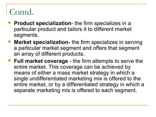 Contd.






Product specialization- the firm specializes in a
particular product and tailors it to different market
segments.
Market specialization- the firm specializes in serving
a particular market segment and offers that segment
an array of different products.
Full market coverage - the firm attempts to serve the
entire market. This coverage can be achieved by
means of either a mass market strategy in which a
single undifferentiated marketing mix is offered to the
entire market, or by a differentiated strategy in which a
separate marketing mix is offered to each segment.

 