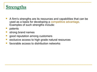 Strengths








A firm's strengths are its resources and capabilities that can be
used as a basis for developing a competitive advantage.
Examples of such strengths include:
patents
strong brand names
good reputation among customers
exclusive access to high grade natural resources
favorable access to distribution networks

 