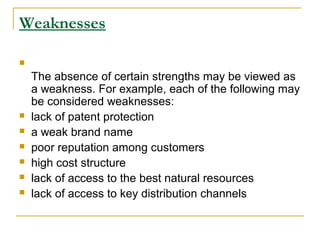 Weaknesses









The absence of certain strengths may be viewed as
a weakness. For example, each of the following may
be considered weaknesses:
lack of patent protection
a weak brand name
poor reputation among customers
high cost structure
lack of access to the best natural resources
lack of access to key distribution channels

 
