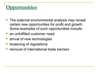 Opportunities







The external environmental analysis may reveal
certain new opportunities for profit and growth.
Some examples of such opportunities include:
an unfulfilled customer need
arrival of new technologies
loosening of regulations
removal of international trade barriers

 