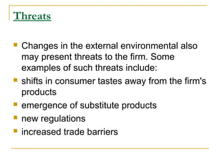 Threats








Changes in the external environmental also
may present threats to the firm. Some
examples of such threats include:
shifts in consumer tastes away from the firm's
products
emergence of substitute products
new regulations
increased trade barriers

 