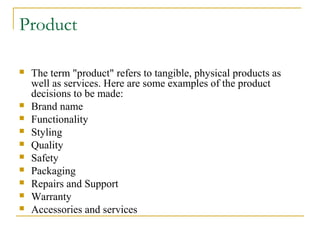 Product












The term "product" refers to tangible, physical products as
well as services. Here are some examples of the product
decisions to be made:
Brand name
Functionality
Styling
Quality
Safety
Packaging
Repairs and Support
Warranty
Accessories and services

 