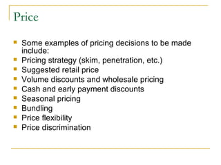 Price










Some examples of pricing decisions to be made
include:
Pricing strategy (skim, penetration, etc.)
Suggested retail price
Volume discounts and wholesale pricing
Cash and early payment discounts
Seasonal pricing
Bundling
Price flexibility
Price discrimination

 